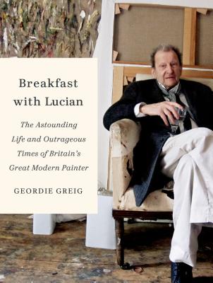 Breakfast with Lucian: The Astounding Life and Outrageous Times of Britain's Great Modern Painter - Greig, Geordie