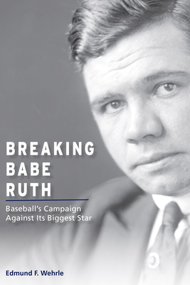 Breaking Babe Ruth: Baseball's Campaign Against Its Biggest Star - Wehrle, Edmund F