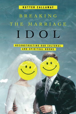 Breaking the Marriage Idol: Reconstructing Our Cultural and Spiritual Norms - Callaway, Kutter