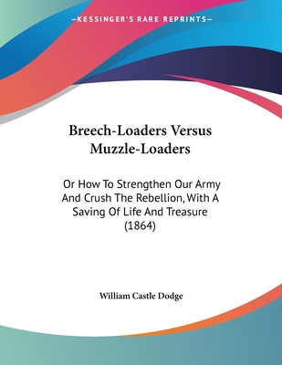 Breech-Loaders Versus Muzzle-Loaders: Or How To Strengthen Our Army And Crush The Rebellion, With A Saving Of Life And Treasure (1864) - Dodge, William Castle