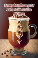 Brewed Brilliance: 95 Delectable Coffee Recipes