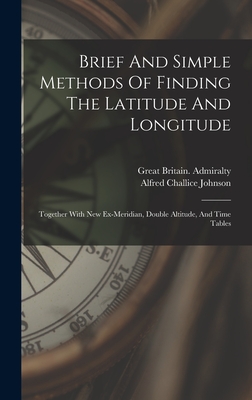 Brief And Simple Methods Of Finding The Latitude And Longitude: Together With New Ex-meridian, Double Altitude, And Time Tables - Johnson, Alfred Challice, and Great Britain Admiralty (Creator)