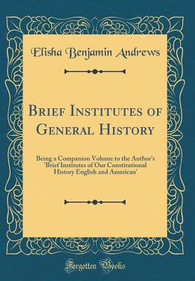 Brief Institutes of General History: Being a Companion Volume to the Author's 'brief Institutes of Our Constitutional History English and American' (Classic Reprint) - Andrews, Elisha Benjamin