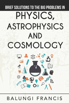 Brief Solutions to the Big Problems in Physics, Astrophysics and Cosmology - Francis, Balungi