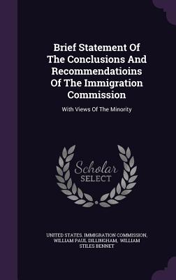 Brief Statement Of The Conclusions And Recommendatioins Of The Immigration Commission: With Views Of The Minority - United States Immigration Commission (Creator), and William Paul Dillingham (Creator), and William Stiles Bennet (Creator)