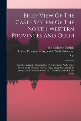 Brief View Of The Caste System Of The North-western Provinces And Oudh: Together With An Examination Of The Names And Figures Shown In The Census Report, 1882, Being An Attempt To Classify On A Functional Basis All The Main Castes Of The United - Nesfield, John Collinson, and United Provinces of Agra and Oudh (Indi (Creator)