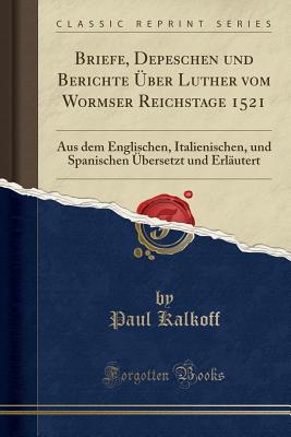 Briefe, Depeschen Und Berichte Uber Luther Vom Wormser Reichstage 1521: Aus Dem Englischen, Italienischen, Und Spanischen Ubersetzt Und Erlautert (Classic Reprint) - Kalkoff, Paul