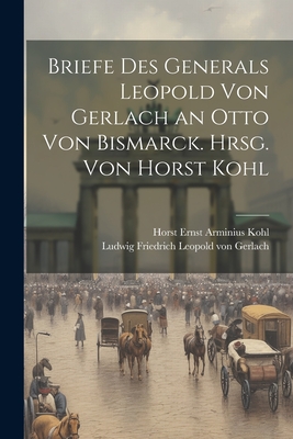 Briefe des Generals Leopold von Gerlach an Otto von Bismarck. Hrsg. von Horst Kohl - Kohl, Horst Ernst Arminius, and Von Gerlach, Ludwig Friedrich Leopold