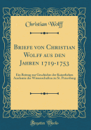 Briefe Von Christian Wolff Aus Den Jahren 1719-1753: Ein Beitrag Zur Geschichte Der Kaiserlichen Academie Der Wissenschaften Zu St. Petersburg (Classic Reprint)