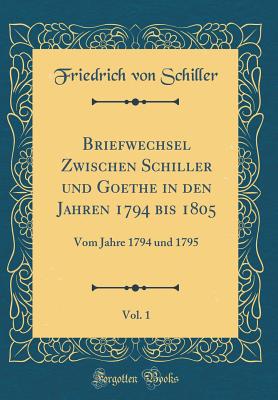 Briefwechsel Zwischen Schiller Und Goethe in Den Jahren 1794 Bis 1805, Vol. 1: Vom Jahre 1794 Und 1795 (Classic Reprint) - Schiller, Friedrich Von