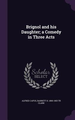 Brignol and his Daughter; a Comedy in Three Acts - Capus, Alfred, and Clark, Barrett H 1890-1953 Tr