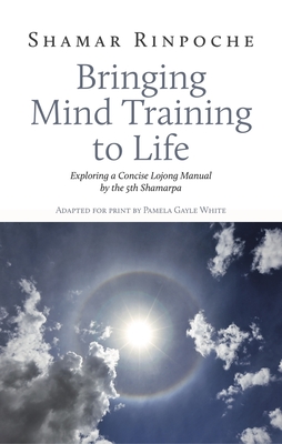 Bringing Mind Training to Life: Exploring a Concise Lojong Manual by the 5th Shamarpa - Rinpoche, Shamar, and Gayle White, Pamela (Adapted by), and Lama Jampa Thaye (Introduction by)