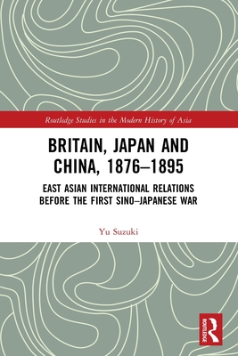 Britain, Japan and China, 1876-1895: East Asian International Relations before the First Sino-Japanese War - Suzuki, Yu