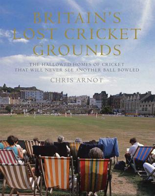 Britain's Lost Cricket Grounds: The Hallowed Homes of Cricket That Will Never See Another Ball Bowled - Arnot, Chris