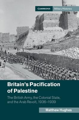 Britain's Pacification of Palestine: The British Army, the Colonial State, and the Arab Revolt, 1936-1939 - Hughes, Matthew