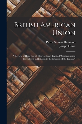 British American Union [microform]: a Review of Hon. Joseph Howe's Essay, Entitled "Confederation Considered in Relation to the Interests of the Empire" - Hamilton, Pierce Stevens 1826-1893, and Howe, Joseph 1804-1873 Confederatio (Creator)