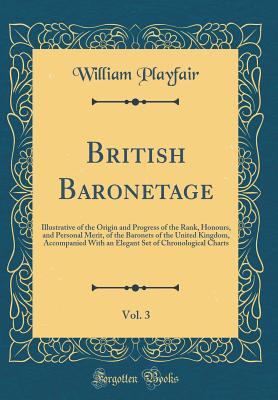 British Baronetage, Vol. 3: Illustrative of the Origin and Progress of the Rank, Honours, and Personal Merit, of the Baronets of the United Kingdom, Accompanied with an Elegant Set of Chronological Charts (Classic Reprint) - Playfair, William