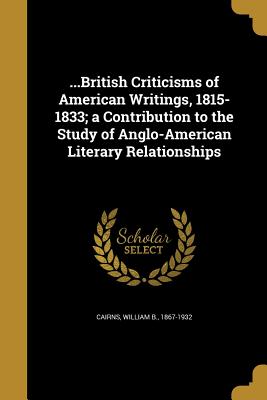 ...British Criticisms of American Writings, 1815-1833; a Contribution to the Study of Anglo-American Literary Relationships - Cairns, William B 1867-1932 (Creator)