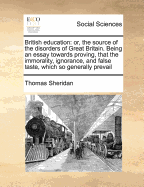 British Education: Or, the Source of the Disorders of Great Britain. Being an Essay Towards Proving, That the Immorality, Ignorance, and False Taste, Which So Generally Prevail, Are the Natural and Necessary Consequences of the Present Defective System of