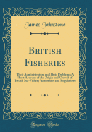 British Fisheries: Their Administration and Their Problems; A Short Account of the Origin and Growth of British Sea-Fishery Authorities and Regulations (Classic Reprint)