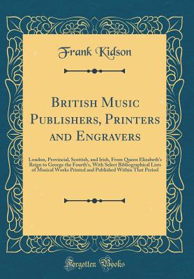 British Music Publishers, Printers and Engravers: London, Provincial, Scottish, and Irish, from Queen Elizabeth's Reign to George the Fourth's, with Select Bibliographical Lists of Musical Works Printed and Published Within That Period (Classic Reprint) - Kidson, Frank