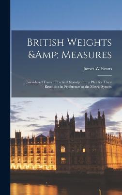 British Weights & Measures: Considered From a Practical Standpoint; a Plea for Their Retention in Preference to the Metric System - Evans, James W