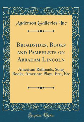 Broadsides, Books and Pamphlets on Abraham Lincoln: American Railroads, Song Books, American Plays, Etc;, Etc (Classic Reprint) - Inc, Anderson Galleries