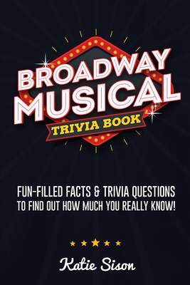 Broadway Musical Trivia Book: Fun-Filled Facts & Trivia Questions To Find Out How Much You Really Know! - Sison, Katie