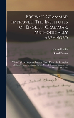 Brown's Grammar Improved. The Institutes of English Grammar, Methodically Arranged; With Copious Language Lessons; Also a key to the Examples of False Syntax. Designed for the use of Schools, Academies, and Private Students - Kiddle, Henry, and Brown, Goold