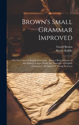 Brown's Small Grammar Improved: The First Lines of English Grammar: Being a Brief Abstract of the Author's Larger Work, the "Institutes of English Grammar" Designed for Young Learners - Kiddle, Henry, and Brown, Goold