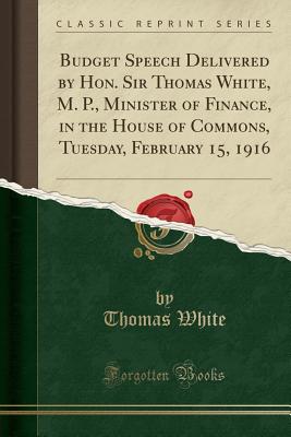 Budget Speech Delivered by Hon. Sir Thomas White, M. P., Minister of Finance, in the House of Commons, Tuesday, February 15, 1916 (Classic Reprint) - White, Thomas