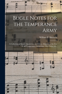 Bugle Notes for the Temperance Army: a Collection of Songs, Quartettes, and Glees, Adapted to the Use of All Temperance Gatherings, Glee Clubs, Etc., - Sherwin, William F (William Fisk) 1 (Creator)