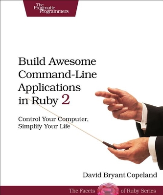 Build Awesome Command-Line Applications in Ruby 2: Control Your Computer, Simplify Your Life - Copeland, David