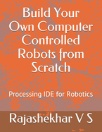 Build Your Own Computer Controlled Robots from Scratch: Processing IDE for Robotics