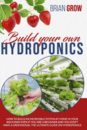 Build Your Own Hydroponics: How to Build an Incredible System at Home in Your Backyard Even If You Are a Beginner and You Don't Have a Greenhouse. the Ultimate Guide on Hydroponics