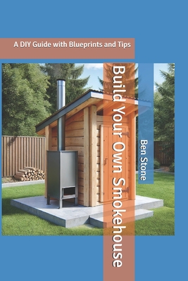 Build Your Own Smokehouse: A DIY Guide with Blueprints and Tips - Stone, Ben