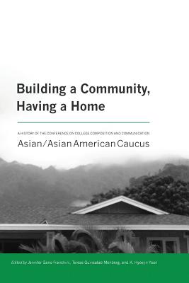 Building a Community, Having a Home: A History of the Conference on College Composition and Communication Asian/Asian American Caucus - Sano-Franchini, Jennifer (Editor), and Monberg, Terese Guinsatao (Editor), and Yoon, K Hyoejin (Editor)