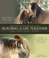 Building a Life Together - You and Your Horse: Nurture a Relationship with Patience, Trust, and Intuition