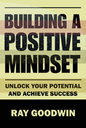 Building A Positive Mindset: Unlock Your Potential and Achieve Success