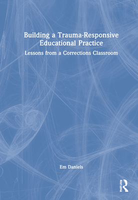 Building a Trauma-Responsive Educational Practice: Lessons from a Corrections Classroom - Daniels, Em