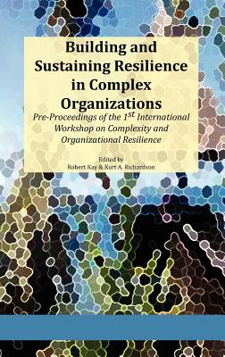 Building and Sustaining Resilience in Complex Organizations: Pre-Proceedings of the 1st International Workshop on Complexity and Organizational Resili - Kay, Robert A (Editor), and Richardson, Kurt A (Editor)