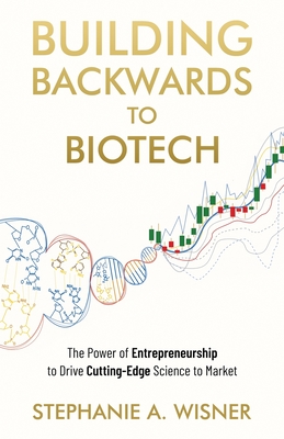 Building Backwards to Biotech: The Power of Entrepreneurship to Drive Cutting-Edge Science to Market - Wisner, Stephanie A