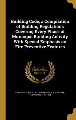 Building Code; a Compilation of Building Regulations Covering Every Phase of Municipal Building Activity With Special Emphasis on Fire Preventive Features - American School of Correspondence (Chica (Creator), and Fitzpatrick, F W 1883- (Creator)