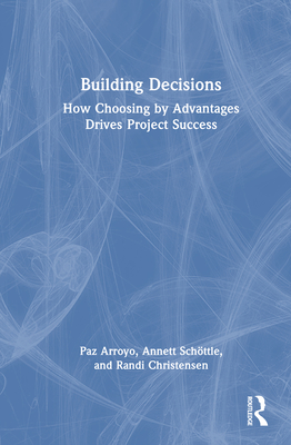 Building Decisions: How Choosing by Advantages Drives Project Success - Arroyo, Paz, and Schttle, Annett, and Christensen, Randi