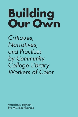 Building Our Own: Critiques, Narratives, and Practices by Community College Library Workers of Color - Leftwich, Amanda M (Editor), and Rios-Alvarado, Eva M L (Editor)