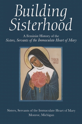 Building Sisterhood: A Feminist History of the Sisters, Servants of the Immaculate Heart of Mary - Sisters, Servants Of the Immaculate Heart of