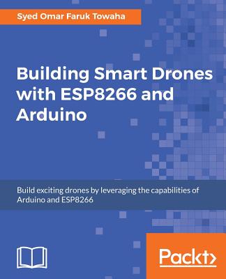 Building Smart Drones with ESP8266 and Arduino: Build exciting drones by leveraging the capabilities of Arduino and ESP8266 - Towaha, Syed Omar Faruk