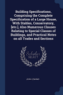 Building Specifications, Comprising the Complete Specification of a Large House, With Stables, Conservatory, [etc.], Also Numerous Clauses Relating to Special Classes of Buildings, and Practical Notes on all Trades and Sections