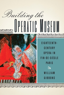 Building the Operatic Museum: Eighteenth-Century Opera in Fin-de-Sicle Paris - Gibbons, William