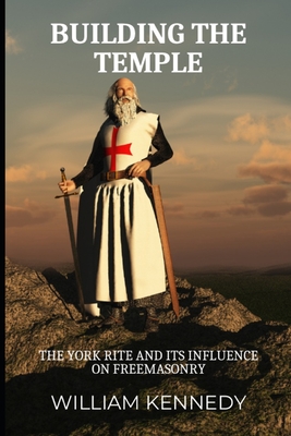 Building the Temple: The York Rite and Its Influence on Freemasonry - Kennedy, William